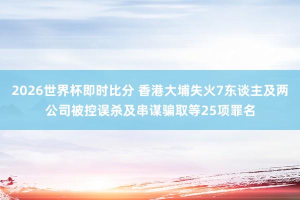 2026世界杯即时比分 香港大埔失火7东谈主及两公司被控误杀及串谋骗取等25项罪名