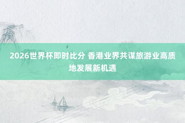 2026世界杯即时比分 香港业界共谋旅游业高质地发展新机遇