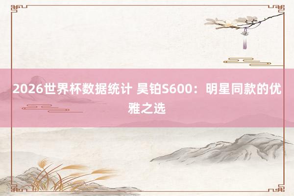 2026世界杯数据统计 昊铂S600：明星同款的优雅之选