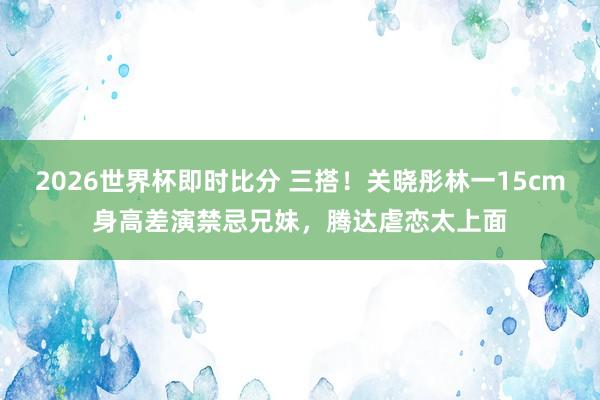 2026世界杯即时比分 三搭！关晓彤林一15cm身高差演禁忌兄妹，腾达虐恋太上面