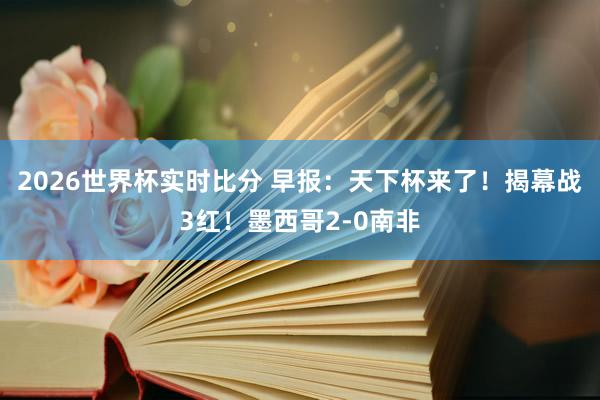 2026世界杯实时比分 早报:天下杯来了!揭幕战3红!墨西哥2-0南非