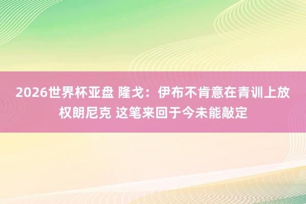 2026世界杯亚盘 隆戈:伊布不肯意在青训上放权朗尼克 这笔来回于今未能敲定
