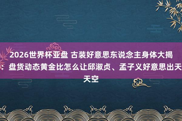 2026世界杯亚盘 古装好意思东说念主身体大揭秘：盘货动态黄金比怎么让邱淑贞、孟子义好意思出天空