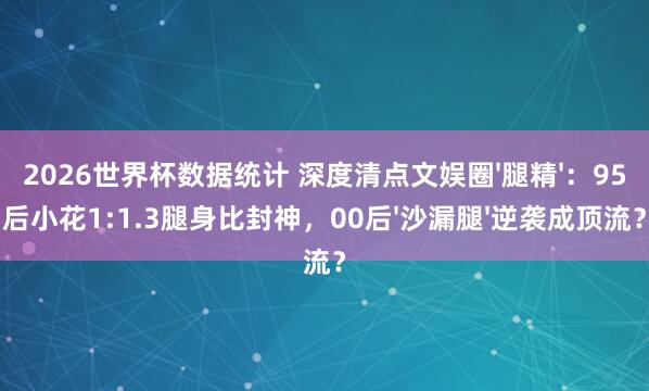 2026世界杯数据统计 深度清点文娱圈'腿精':95后小花1:1.3腿身比封神,00后'沙漏腿'逆袭成顶流?