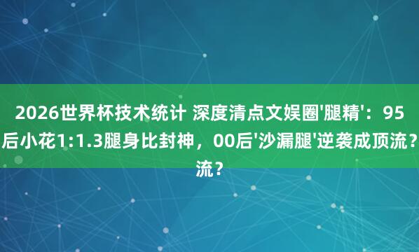 2026世界杯技术统计 深度清点文娱圈'腿精'：95后小花1:1.3腿身比封神，00后'沙漏腿'逆袭成顶流？