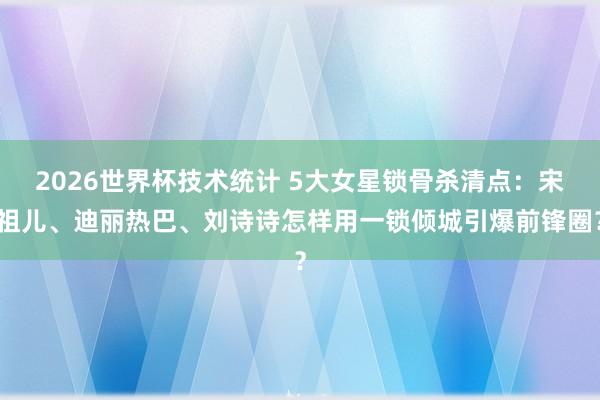 2026世界杯技术统计 5大女星锁骨杀清点：宋祖儿、迪丽热巴、刘诗诗怎样用一锁倾城引爆前锋圈？