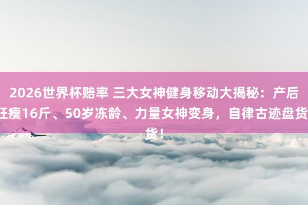 2026世界杯赔率 三大女神健身移动大揭秘：产后狂瘦16斤、50岁冻龄、力量女神变身，自律古迹盘货！