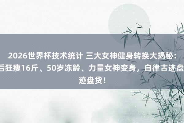 2026世界杯技术统计 三大女神健身转换大揭秘：产后狂瘦16斤、50岁冻龄、力量女神变身，自律古迹盘货！