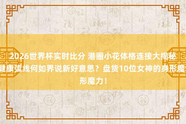 2026世界杯实时比分 港圈小花体格连接大揭秘：健康弧线何如界说新好意思？盘货10位女神的身形魔力！