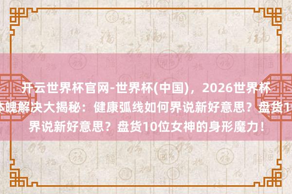 开云世界杯官网-世界杯(中国)，2026世界杯文字直播 港圈小花体魄解决大揭秘：健康弧线如何界说新好意思？盘货10位女神的身形魔力！