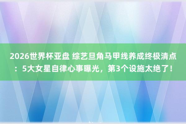2026世界杯亚盘 综艺旦角马甲线养成终极清点：5大女星自律心事曝光，第3个设施太绝了！