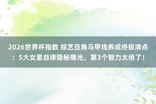 2026世界杯指数 综艺旦角马甲线养成终极清点：5大女星自律隐秘曝光，第3个智力太绝了！