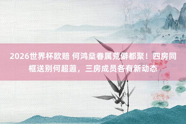 2026世界杯欧赔 何鸿燊眷属荒僻都聚！四房同框送别何超蕸，三房成员各有新动态