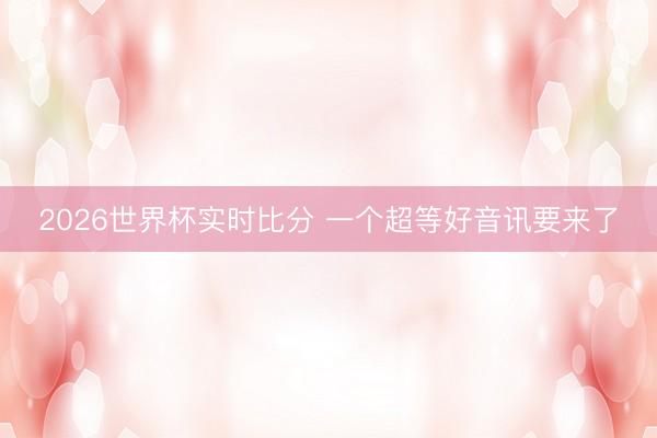 2026世界杯实时比分 一个超等好音讯要来了