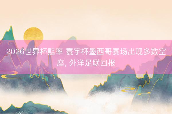 2026世界杯赔率 寰宇杯墨西哥赛场出现多数空座， 外洋足联回报