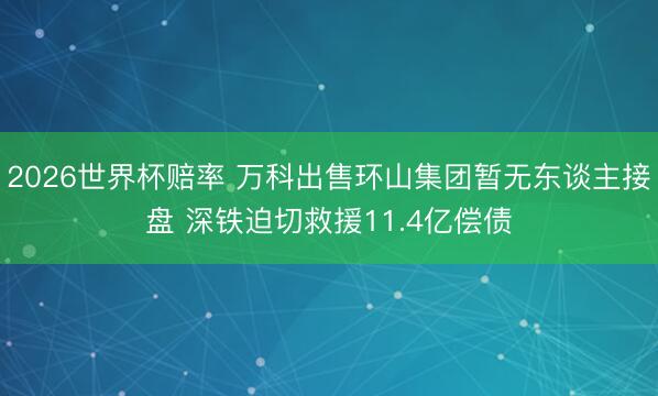 2026世界杯赔率 万科出售环山集团暂无东谈主接盘 深铁迫切救援11.4亿偿债