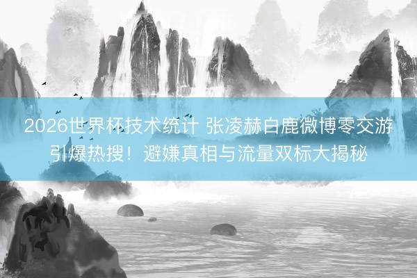 2026世界杯技术统计 张凌赫白鹿微博零交游引爆热搜！避嫌真相与流量双标大揭秘