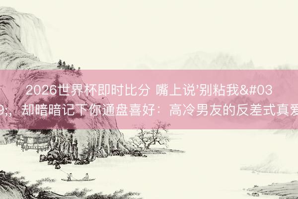 2026世界杯即时比分 嘴上说'别粘我'，却暗暗记下你通盘喜好：高冷男友的反差式真爱