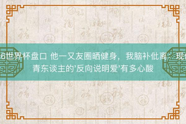 2026世界杯盘口 他一又友圈晒健身，我脑补仳离：现代年青东谈主的'反向说明爱'有多心酸