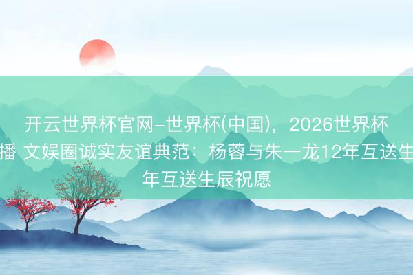 开云世界杯官网-世界杯(中国)，2026世界杯文字直播 文娱圈诚实友谊典范：杨蓉与朱一龙12年互送生辰祝愿