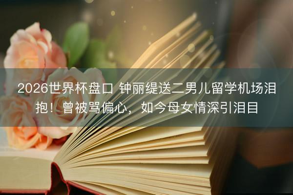 2026世界杯盘口 钟丽缇送二男儿留学机场泪抱！曾被骂偏心，如今母女情深引泪目
