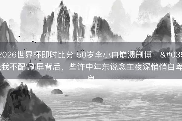 2026世界杯即时比分 50岁李小冉崩溃删博：'我不配'刷屏背后，些许中年东说念主夜深悄悄自卑