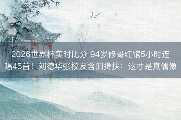 2026世界杯实时比分 94岁修哥红馆5小时连唱45首!刘德华张校友含泪搀扶:这才是真偶像