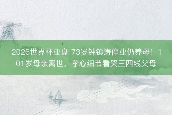 2026世界杯亚盘 73岁钟镇涛停业仍养母！101岁母亲离世，孝心细节看哭三四线父母