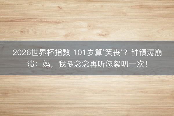 2026世界杯指数 101岁算‘笑丧’？钟镇涛崩溃：妈，我多念念再听您絮叨一次！