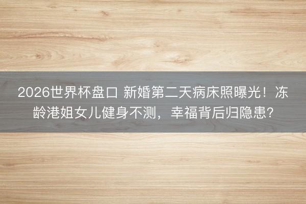 2026世界杯盘口 新婚第二天病床照曝光！冻龄港姐女儿健身不测，幸福背后归隐患？