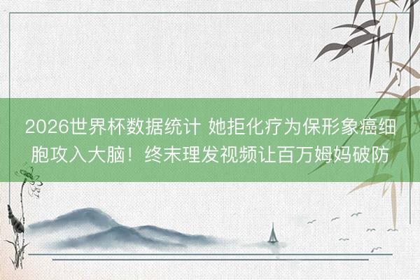 2026世界杯数据统计 她拒化疗为保形象癌细胞攻入大脑！终末理发视频让百万姆妈破防