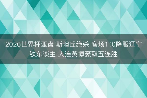 2026世界杯亚盘 斯坦丘绝杀 客场1∶0降服辽宁铁东谈主 大连英博豪取五连胜