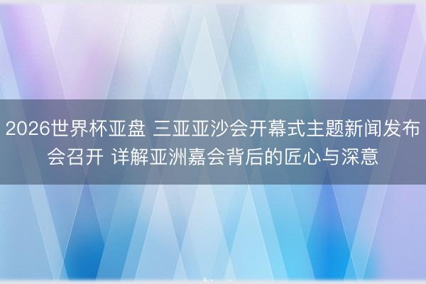 2026世界杯亚盘 三亚亚沙会开幕式主题新闻发布会召开 详解亚洲嘉会背后的匠心与深意