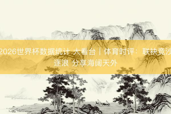 2026世界杯数据统计 大看台｜体育时评：联袂竞沙逐浪 分享海阔天外