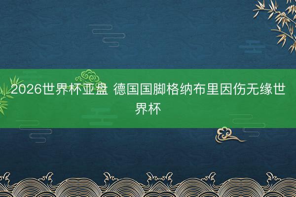 2026世界杯亚盘 德国国脚格纳布里因伤无缘世界杯
