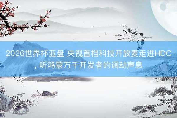 2026世界杯亚盘 央视首档科技开放麦走进HDC, 听鸿蒙万千开发者的调动声息