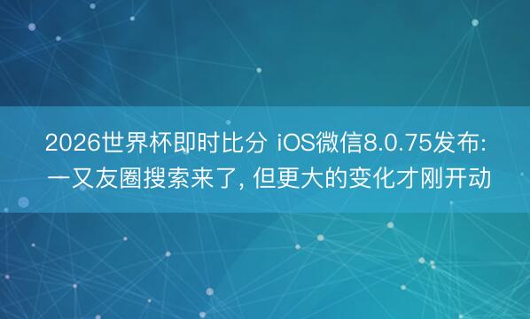 2026世界杯即时比分 iOS微信8.0.75发布: 一又友圈搜索来了, 但更大的变化才刚开动