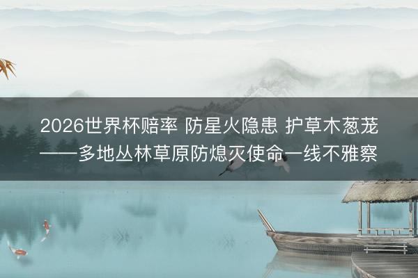 2026世界杯赔率 防星火隐患 护草木葱茏——多地丛林草原防熄灭使命一线不雅察