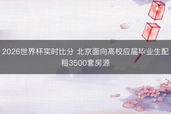 2026世界杯实时比分 北京面向高校应届毕业生配租3500套房源