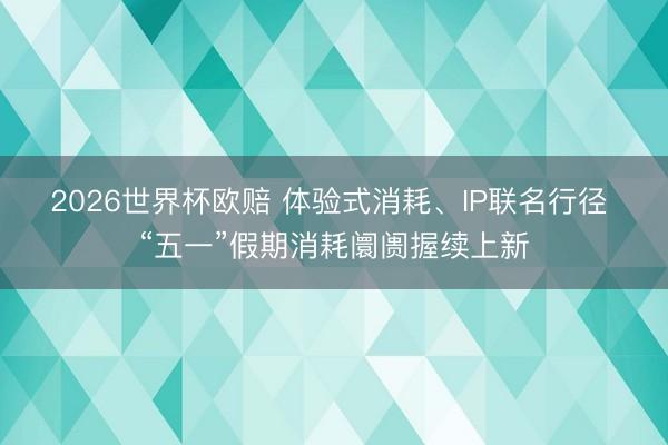 2026世界杯欧赔 体验式消耗、IP联名行径 “五一”假期消耗阛阓握续上新