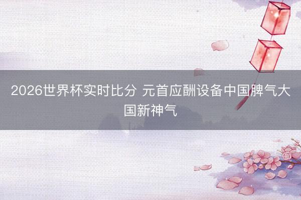 2026世界杯实时比分 元首应酬设备中国脾气大国新神气