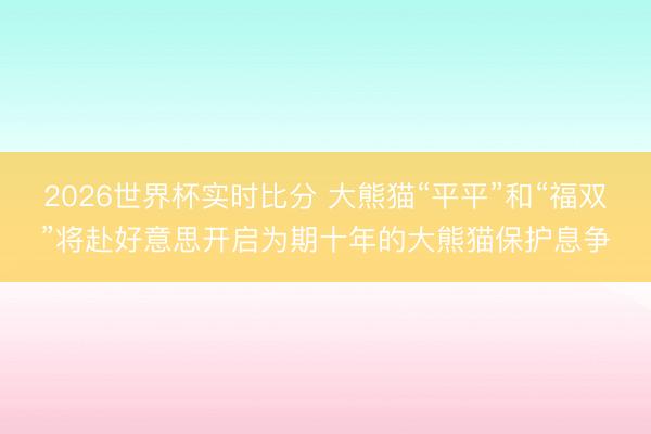 2026世界杯实时比分 大熊猫“平平”和“福双”将赴好意思开启为期十年的大熊猫保护息争