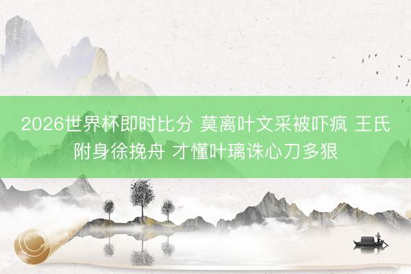 2026世界杯即时比分 莫离叶文采被吓疯 王氏附身徐挽舟 才懂叶璃诛心刀多狠
