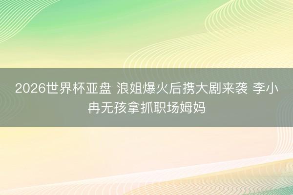 2026世界杯亚盘 浪姐爆火后携大剧来袭 李小冉无孩拿抓职场姆妈