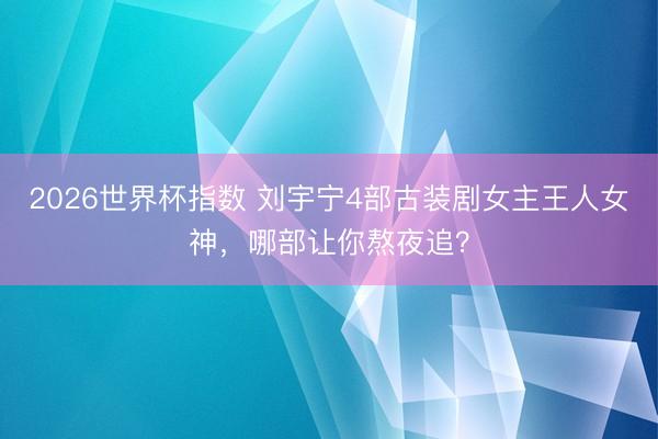 2026世界杯指数 刘宇宁4部古装剧女主王人女神，哪部让你熬夜追？