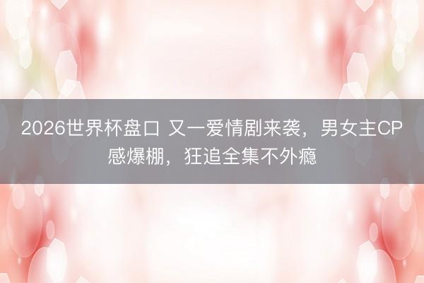 2026世界杯盘口 又一爱情剧来袭，男女主CP感爆棚，狂追全集不外瘾