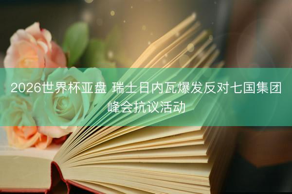 2026世界杯亚盘 瑞士日内瓦爆发反对七国集团峰会抗议活动