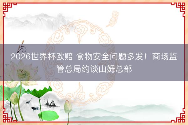 2026世界杯欧赔 食物安全问题多发！商场监管总局约谈山姆总部