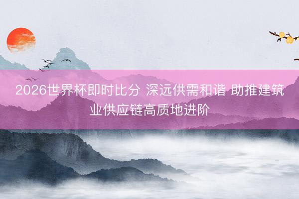 2026世界杯即时比分 深远供需和谐 助推建筑业供应链高质地进阶