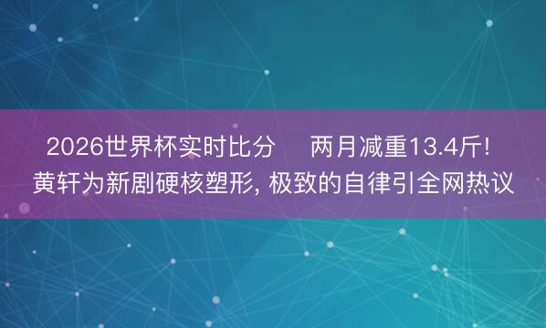2026世界杯实时比分 ‍两月减重13.4斤! 黄轩为新剧硬核塑形， 极致的自律引全网热议
